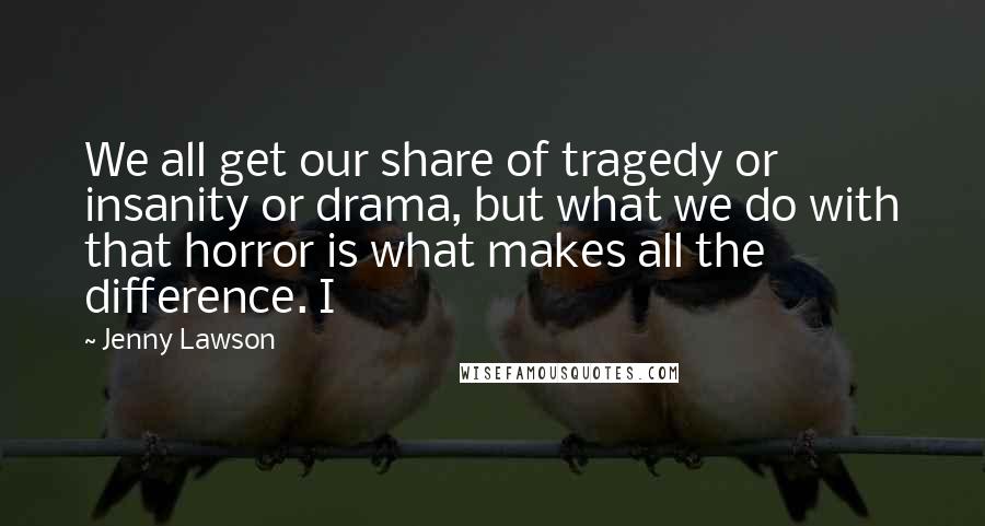 Jenny Lawson Quotes: We all get our share of tragedy or insanity or drama, but what we do with that horror is what makes all the difference. I