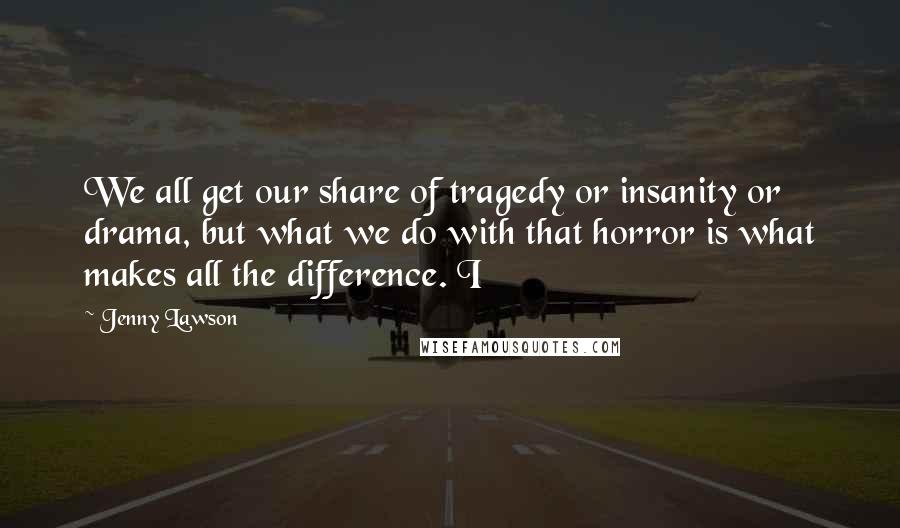 Jenny Lawson Quotes: We all get our share of tragedy or insanity or drama, but what we do with that horror is what makes all the difference. I