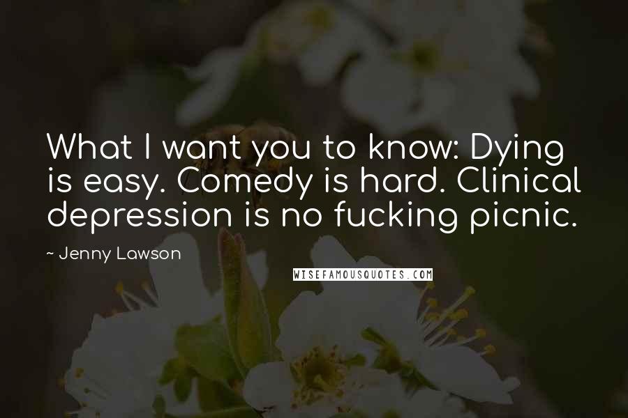 Jenny Lawson Quotes: What I want you to know: Dying is easy. Comedy is hard. Clinical depression is no fucking picnic.