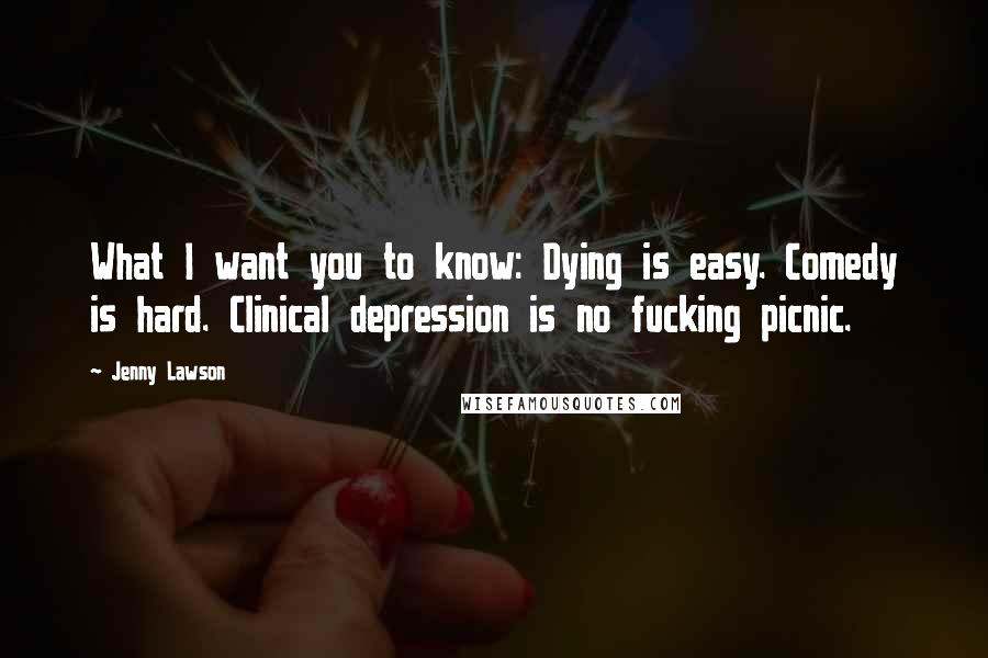 Jenny Lawson Quotes: What I want you to know: Dying is easy. Comedy is hard. Clinical depression is no fucking picnic.