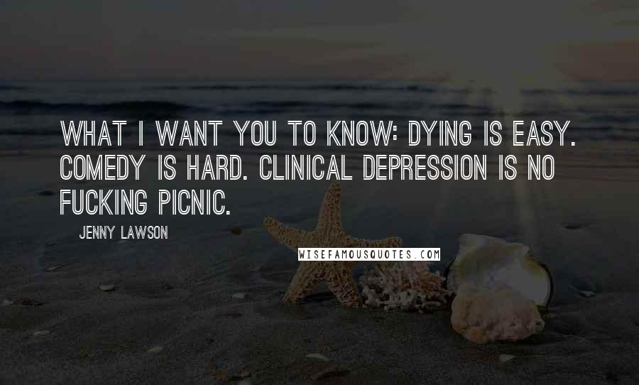 Jenny Lawson Quotes: What I want you to know: Dying is easy. Comedy is hard. Clinical depression is no fucking picnic.