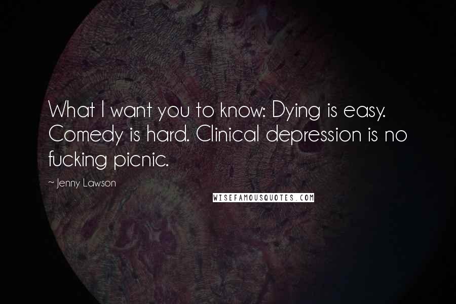 Jenny Lawson Quotes: What I want you to know: Dying is easy. Comedy is hard. Clinical depression is no fucking picnic.