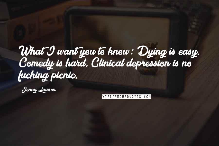 Jenny Lawson Quotes: What I want you to know: Dying is easy. Comedy is hard. Clinical depression is no fucking picnic.