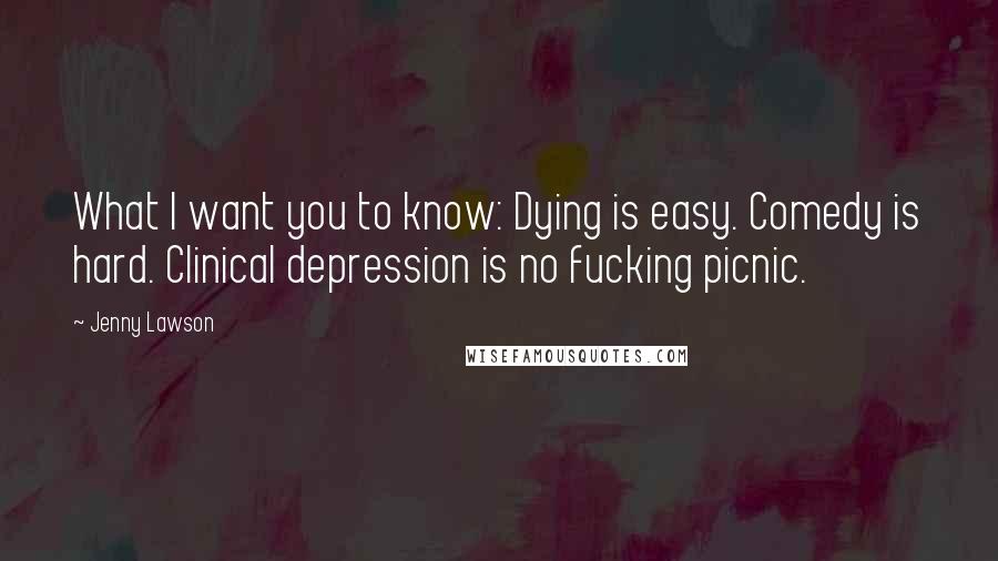 Jenny Lawson Quotes: What I want you to know: Dying is easy. Comedy is hard. Clinical depression is no fucking picnic.