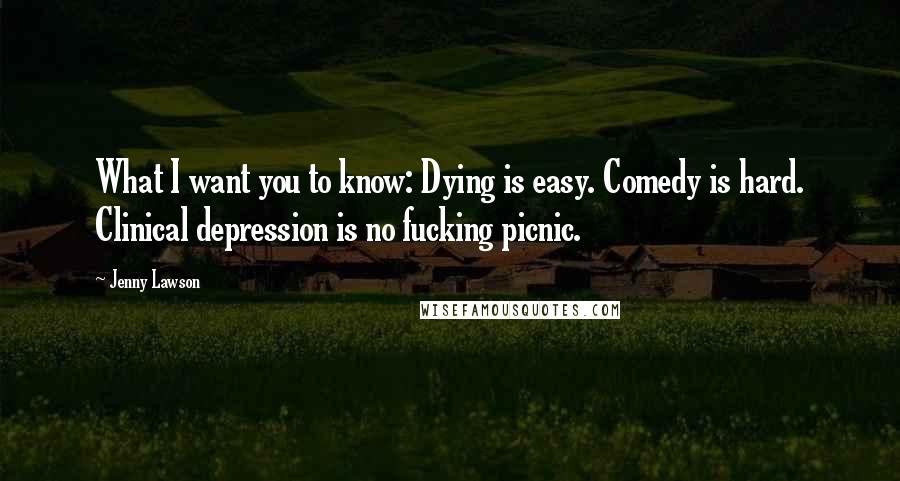 Jenny Lawson Quotes: What I want you to know: Dying is easy. Comedy is hard. Clinical depression is no fucking picnic.