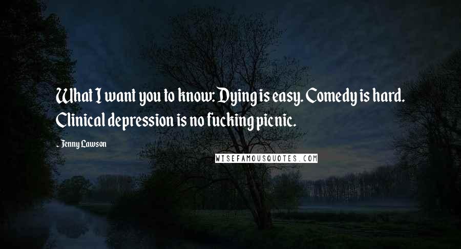 Jenny Lawson Quotes: What I want you to know: Dying is easy. Comedy is hard. Clinical depression is no fucking picnic.