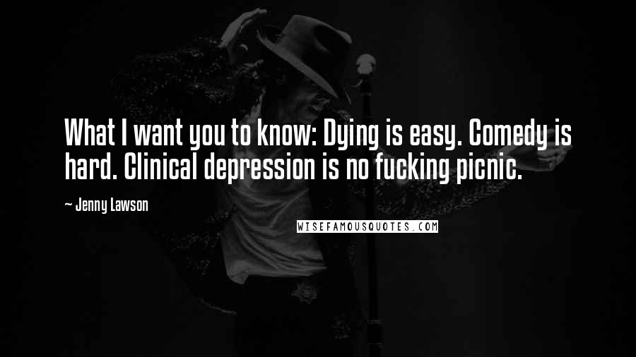 Jenny Lawson Quotes: What I want you to know: Dying is easy. Comedy is hard. Clinical depression is no fucking picnic.