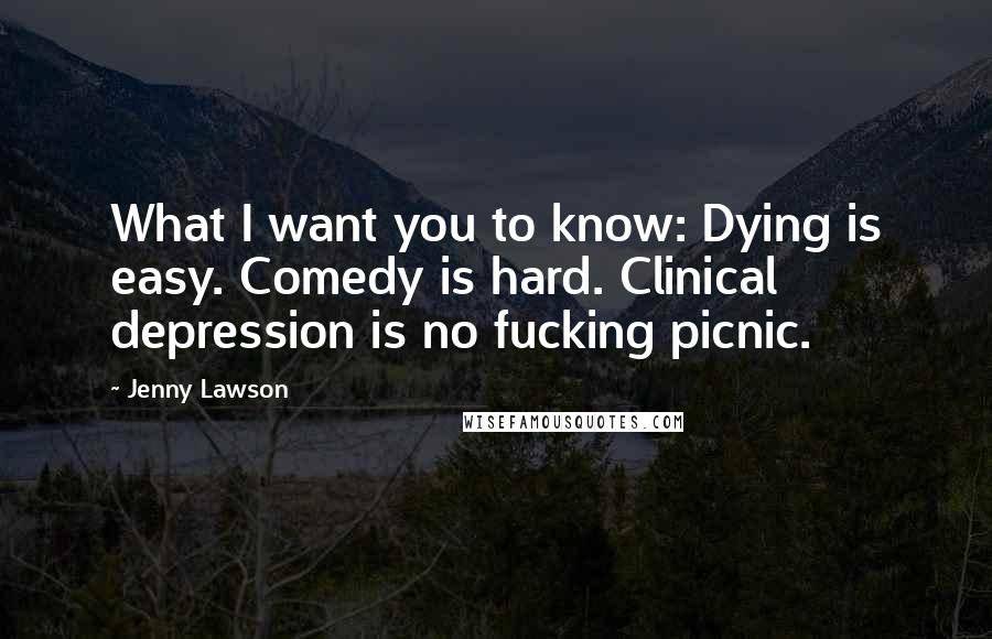 Jenny Lawson Quotes: What I want you to know: Dying is easy. Comedy is hard. Clinical depression is no fucking picnic.