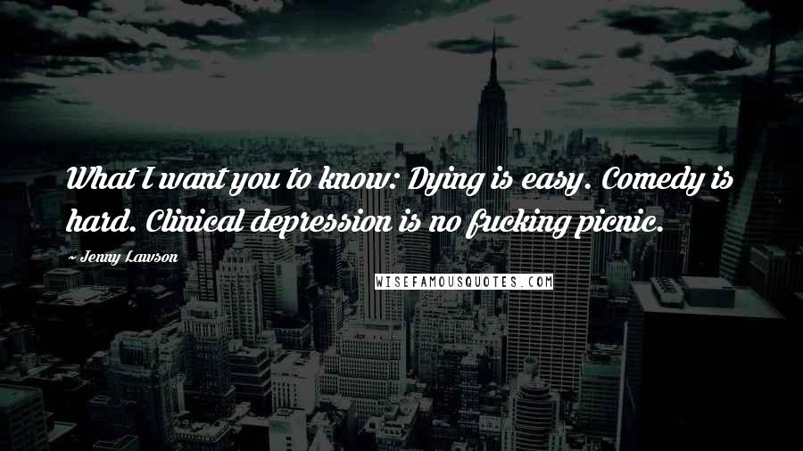 Jenny Lawson Quotes: What I want you to know: Dying is easy. Comedy is hard. Clinical depression is no fucking picnic.