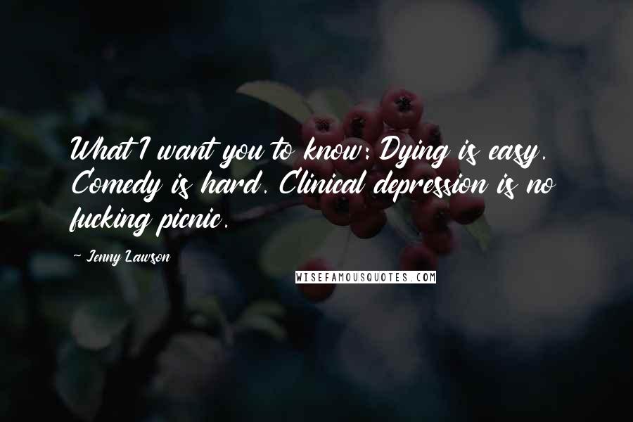 Jenny Lawson Quotes: What I want you to know: Dying is easy. Comedy is hard. Clinical depression is no fucking picnic.