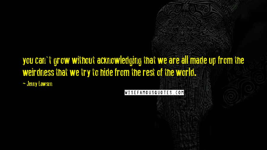 Jenny Lawson Quotes: you can't grow without acknowledging that we are all made up from the weirdness that we try to hide from the rest of the world.