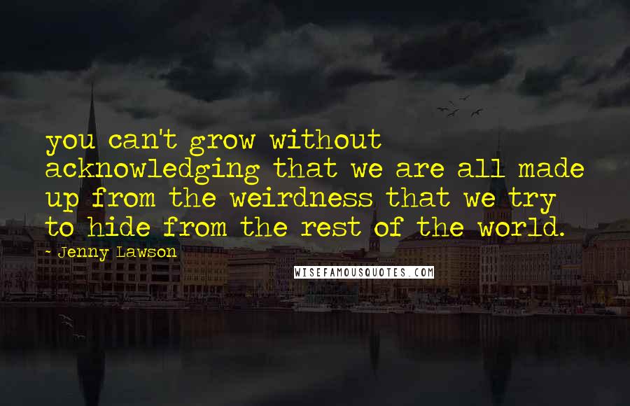 Jenny Lawson Quotes: you can't grow without acknowledging that we are all made up from the weirdness that we try to hide from the rest of the world.