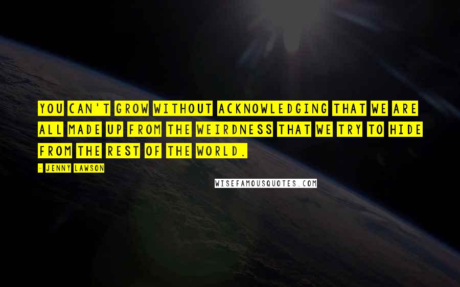 Jenny Lawson Quotes: you can't grow without acknowledging that we are all made up from the weirdness that we try to hide from the rest of the world.