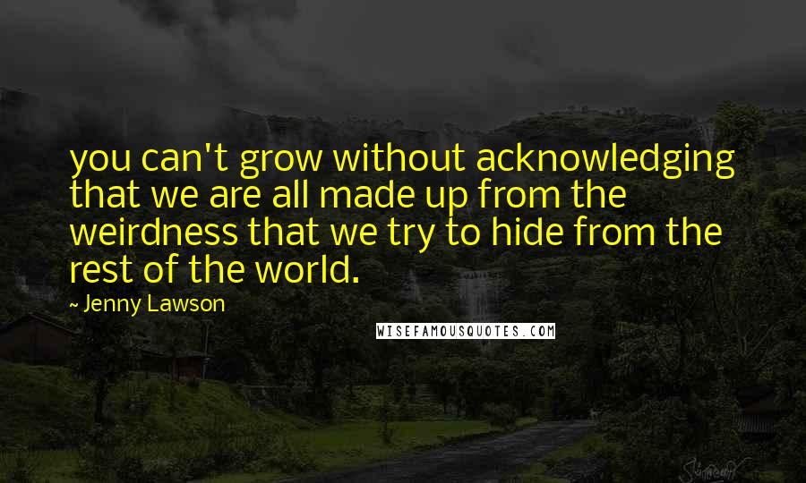 Jenny Lawson Quotes: you can't grow without acknowledging that we are all made up from the weirdness that we try to hide from the rest of the world.