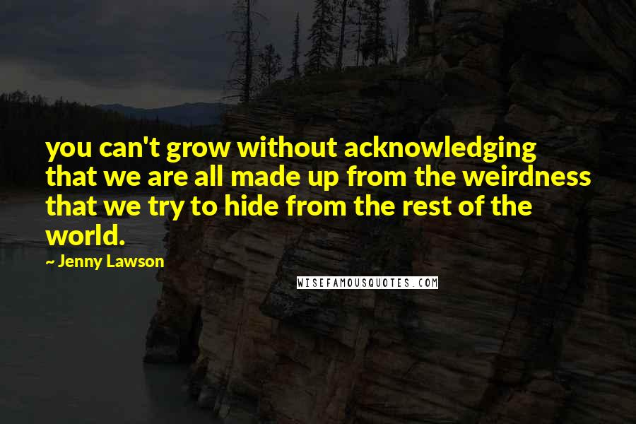 Jenny Lawson Quotes: you can't grow without acknowledging that we are all made up from the weirdness that we try to hide from the rest of the world.