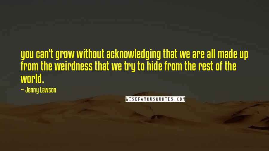 Jenny Lawson Quotes: you can't grow without acknowledging that we are all made up from the weirdness that we try to hide from the rest of the world.