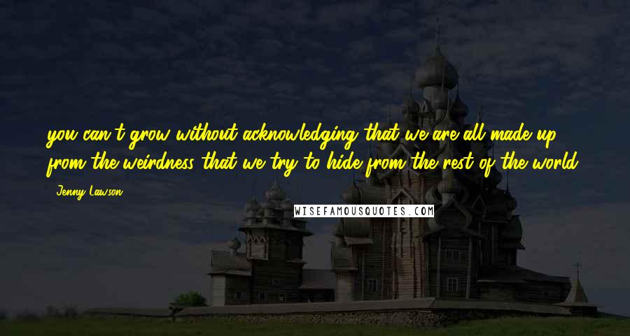 Jenny Lawson Quotes: you can't grow without acknowledging that we are all made up from the weirdness that we try to hide from the rest of the world.