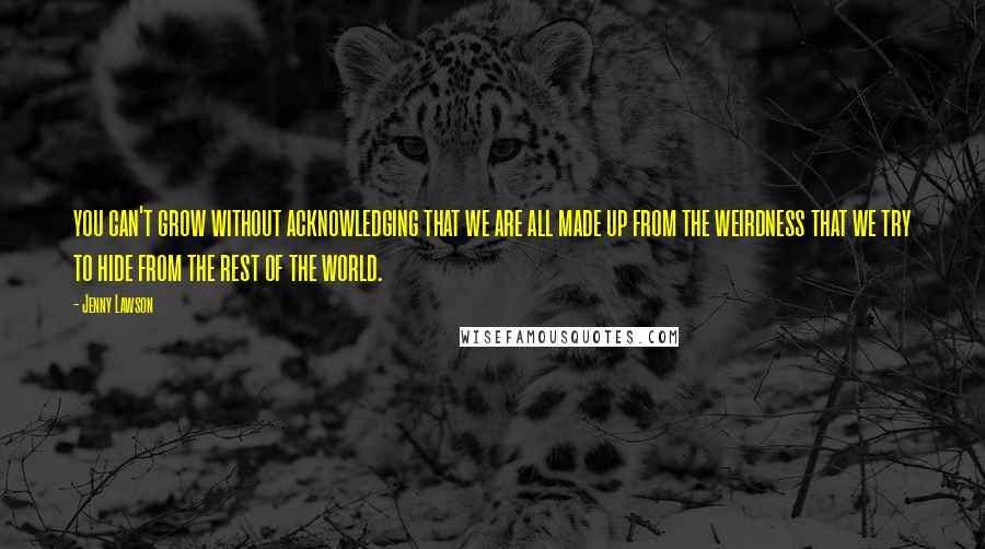 Jenny Lawson Quotes: you can't grow without acknowledging that we are all made up from the weirdness that we try to hide from the rest of the world.