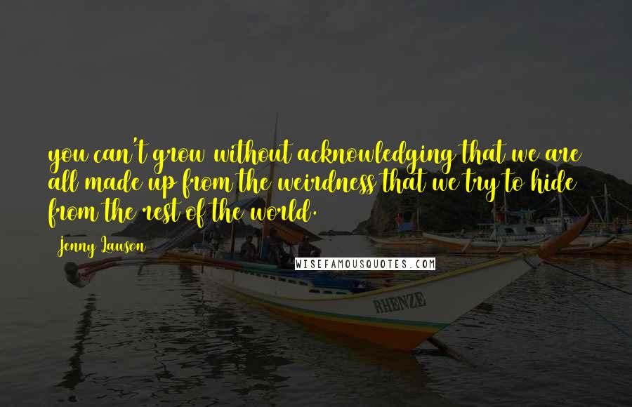 Jenny Lawson Quotes: you can't grow without acknowledging that we are all made up from the weirdness that we try to hide from the rest of the world.