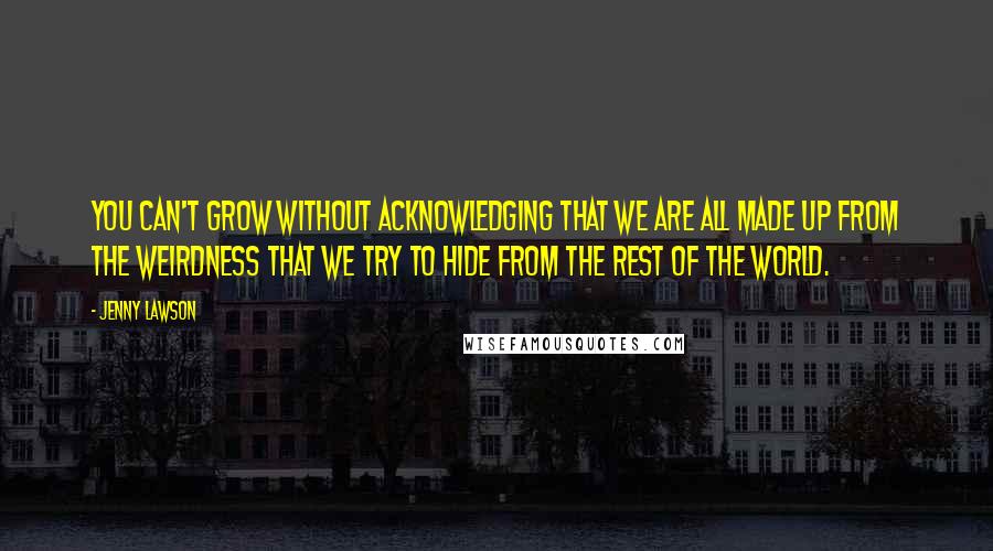 Jenny Lawson Quotes: you can't grow without acknowledging that we are all made up from the weirdness that we try to hide from the rest of the world.