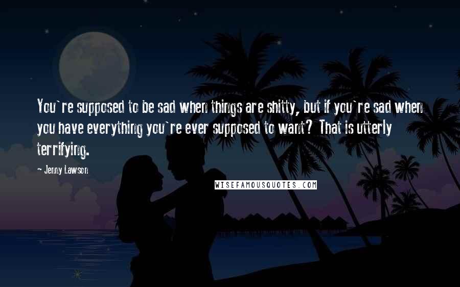 Jenny Lawson Quotes: You're supposed to be sad when things are shitty, but if you're sad when you have everything you're ever supposed to want? That is utterly terrifying.