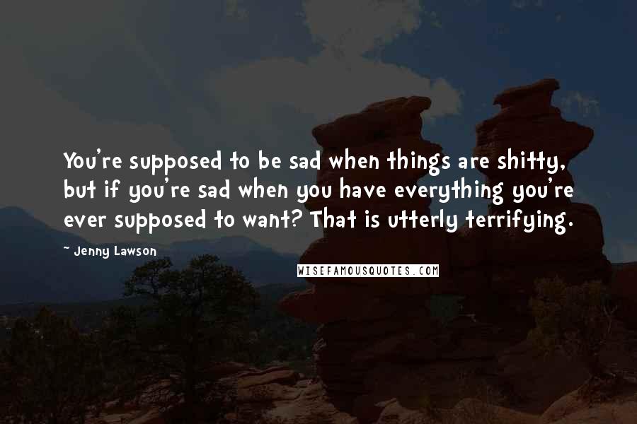 Jenny Lawson Quotes: You're supposed to be sad when things are shitty, but if you're sad when you have everything you're ever supposed to want? That is utterly terrifying.