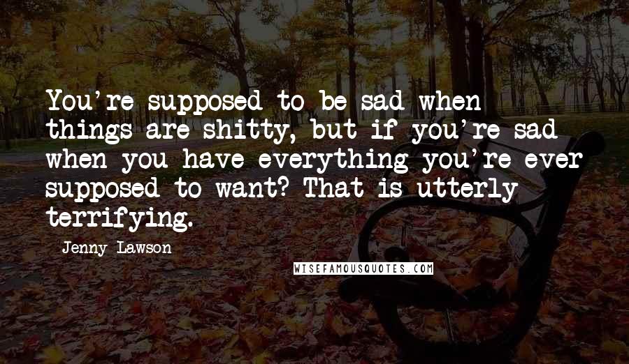 Jenny Lawson Quotes: You're supposed to be sad when things are shitty, but if you're sad when you have everything you're ever supposed to want? That is utterly terrifying.