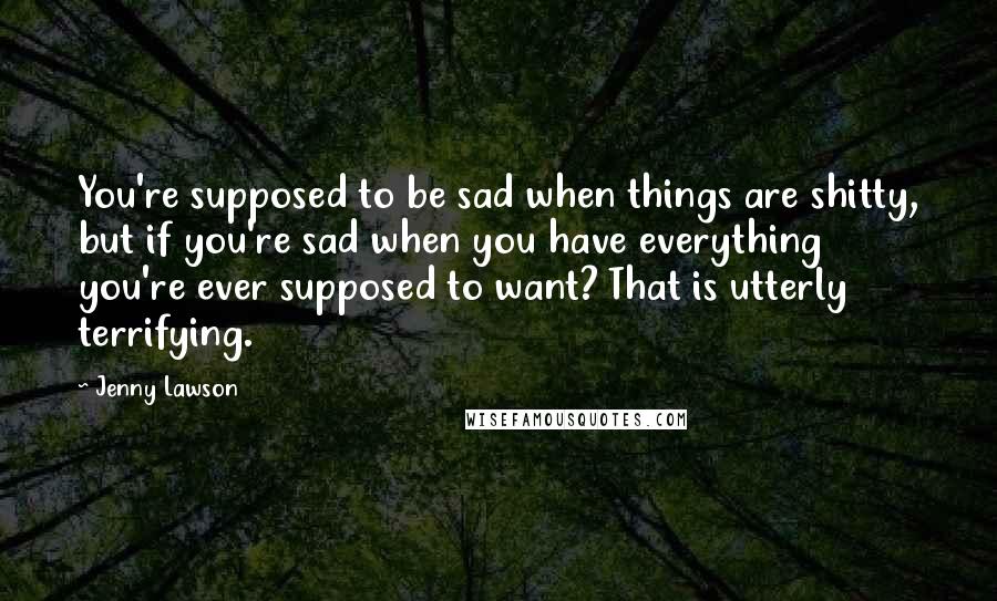 Jenny Lawson Quotes: You're supposed to be sad when things are shitty, but if you're sad when you have everything you're ever supposed to want? That is utterly terrifying.