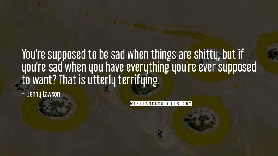 Jenny Lawson Quotes: You're supposed to be sad when things are shitty, but if you're sad when you have everything you're ever supposed to want? That is utterly terrifying.