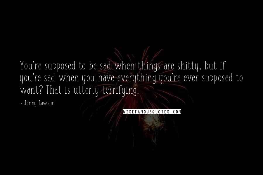 Jenny Lawson Quotes: You're supposed to be sad when things are shitty, but if you're sad when you have everything you're ever supposed to want? That is utterly terrifying.
