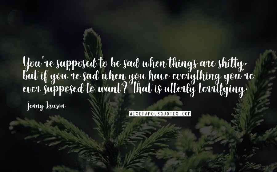 Jenny Lawson Quotes: You're supposed to be sad when things are shitty, but if you're sad when you have everything you're ever supposed to want? That is utterly terrifying.
