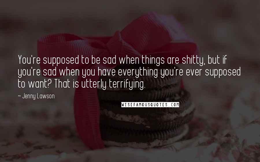 Jenny Lawson Quotes: You're supposed to be sad when things are shitty, but if you're sad when you have everything you're ever supposed to want? That is utterly terrifying.