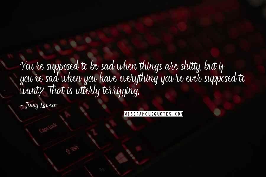 Jenny Lawson Quotes: You're supposed to be sad when things are shitty, but if you're sad when you have everything you're ever supposed to want? That is utterly terrifying.