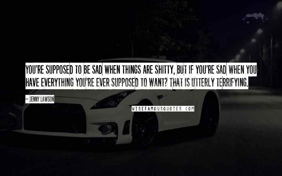 Jenny Lawson Quotes: You're supposed to be sad when things are shitty, but if you're sad when you have everything you're ever supposed to want? That is utterly terrifying.