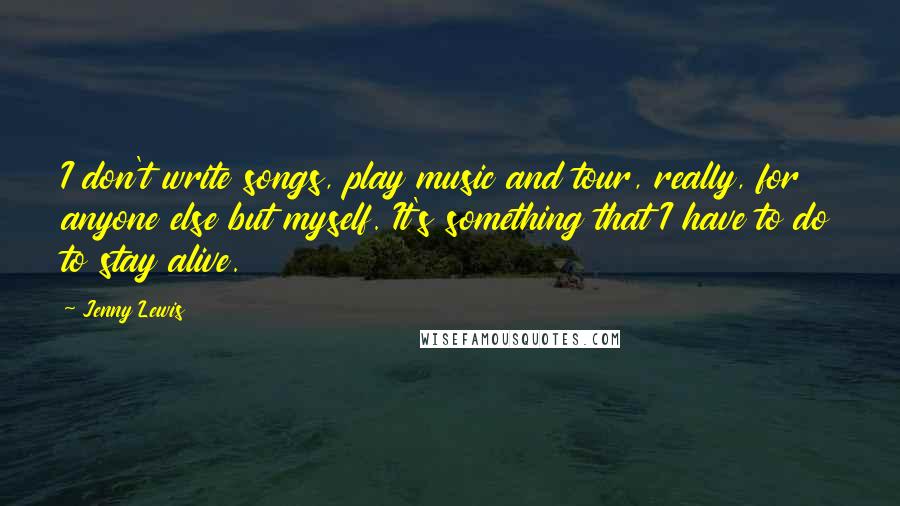 Jenny Lewis Quotes: I don't write songs, play music and tour, really, for anyone else but myself. It's something that I have to do to stay alive.