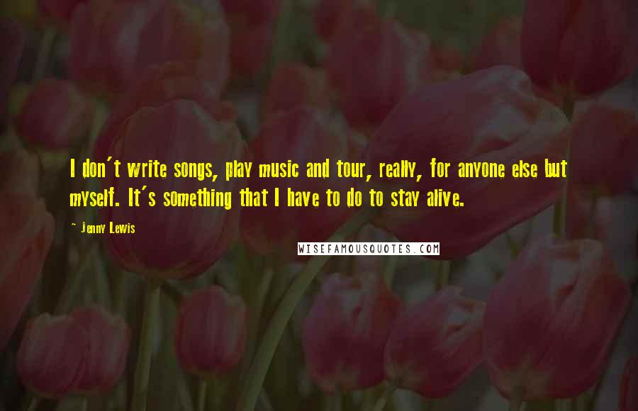 Jenny Lewis Quotes: I don't write songs, play music and tour, really, for anyone else but myself. It's something that I have to do to stay alive.