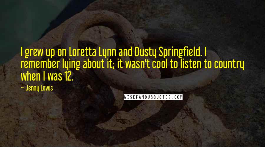 Jenny Lewis Quotes: I grew up on Loretta Lynn and Dusty Springfield. I remember lying about it; it wasn't cool to listen to country when I was 12.