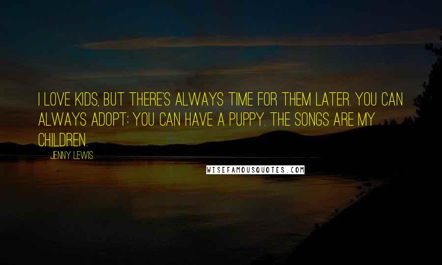 Jenny Lewis Quotes: I love kids, but there's always time for them later. You can always adopt; you can have a puppy. The songs are my children.