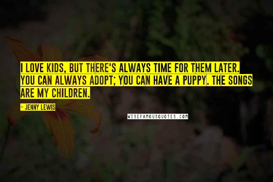 Jenny Lewis Quotes: I love kids, but there's always time for them later. You can always adopt; you can have a puppy. The songs are my children.