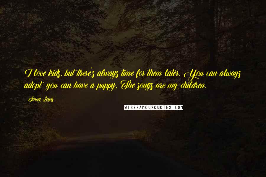 Jenny Lewis Quotes: I love kids, but there's always time for them later. You can always adopt; you can have a puppy. The songs are my children.