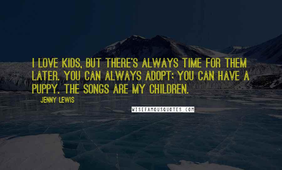 Jenny Lewis Quotes: I love kids, but there's always time for them later. You can always adopt; you can have a puppy. The songs are my children.