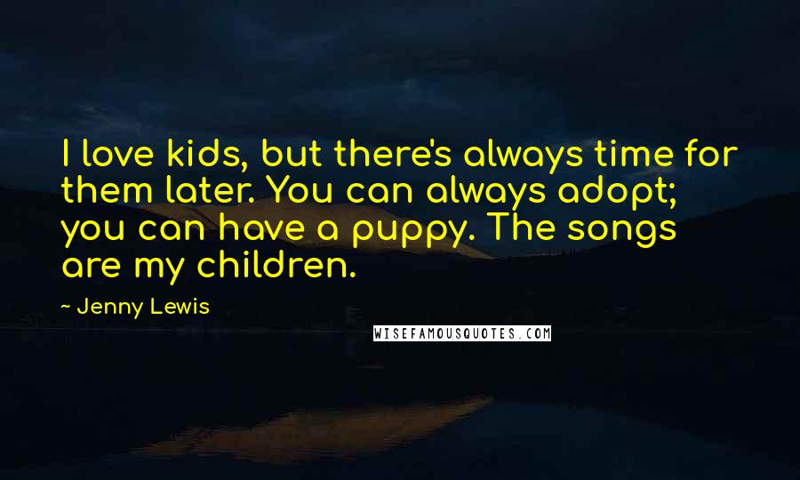 Jenny Lewis Quotes: I love kids, but there's always time for them later. You can always adopt; you can have a puppy. The songs are my children.