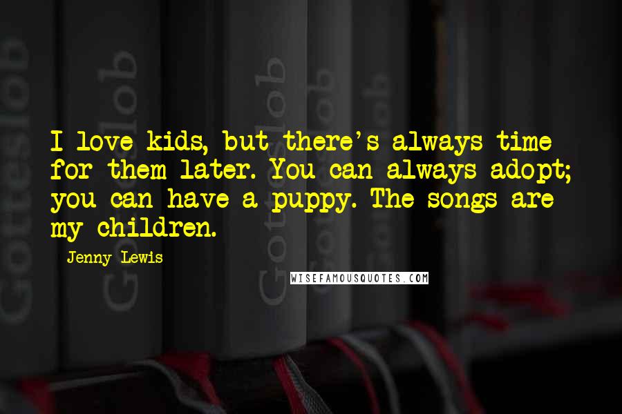 Jenny Lewis Quotes: I love kids, but there's always time for them later. You can always adopt; you can have a puppy. The songs are my children.