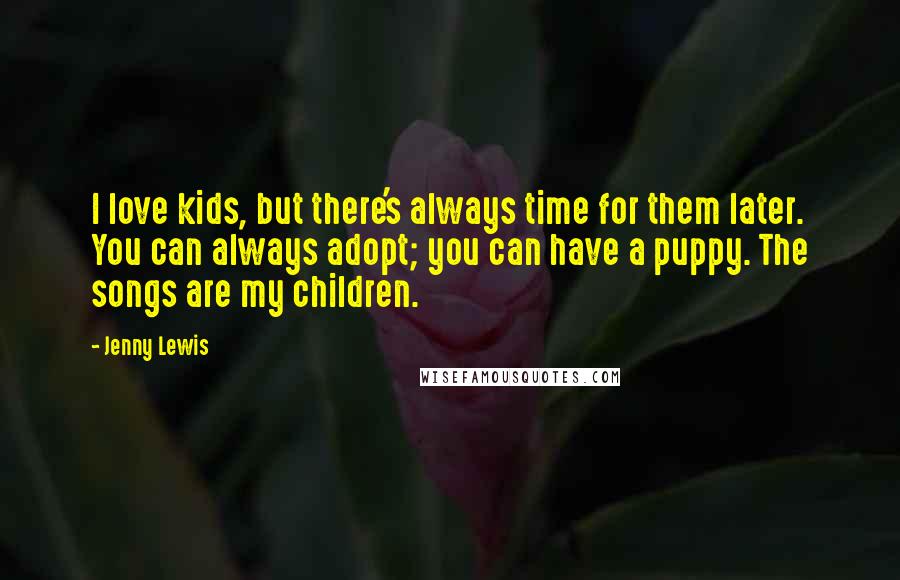 Jenny Lewis Quotes: I love kids, but there's always time for them later. You can always adopt; you can have a puppy. The songs are my children.