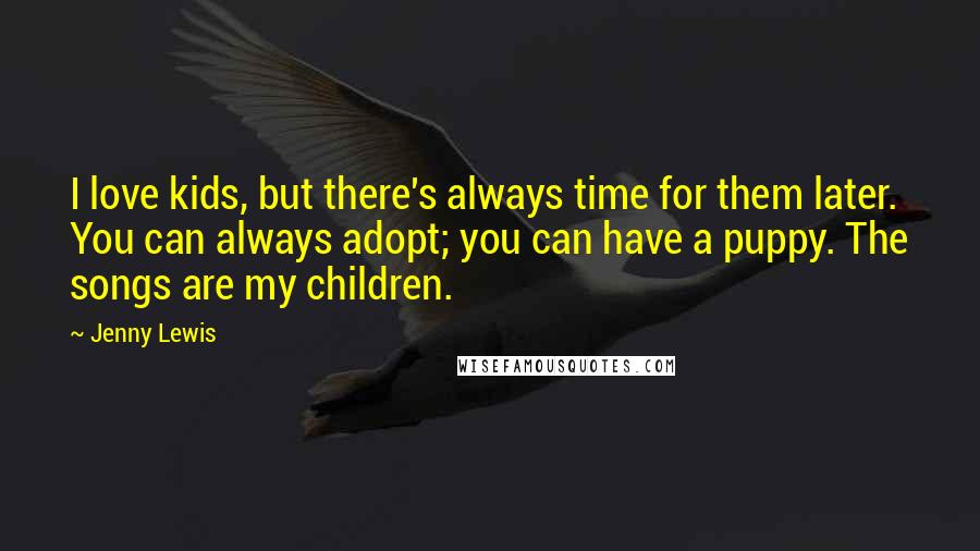 Jenny Lewis Quotes: I love kids, but there's always time for them later. You can always adopt; you can have a puppy. The songs are my children.