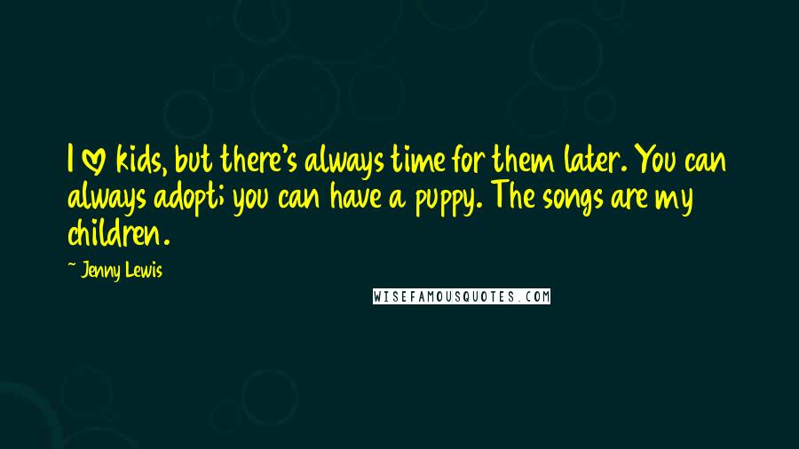 Jenny Lewis Quotes: I love kids, but there's always time for them later. You can always adopt; you can have a puppy. The songs are my children.