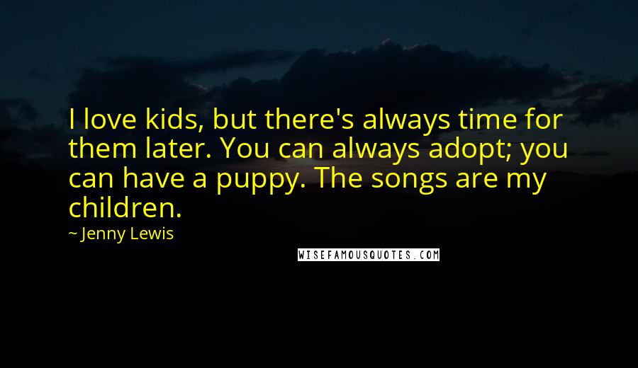 Jenny Lewis Quotes: I love kids, but there's always time for them later. You can always adopt; you can have a puppy. The songs are my children.