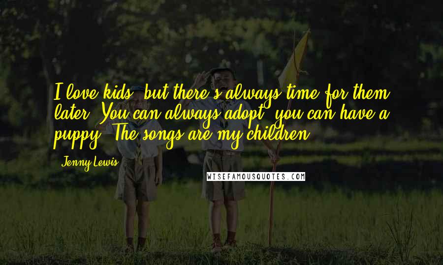 Jenny Lewis Quotes: I love kids, but there's always time for them later. You can always adopt; you can have a puppy. The songs are my children.