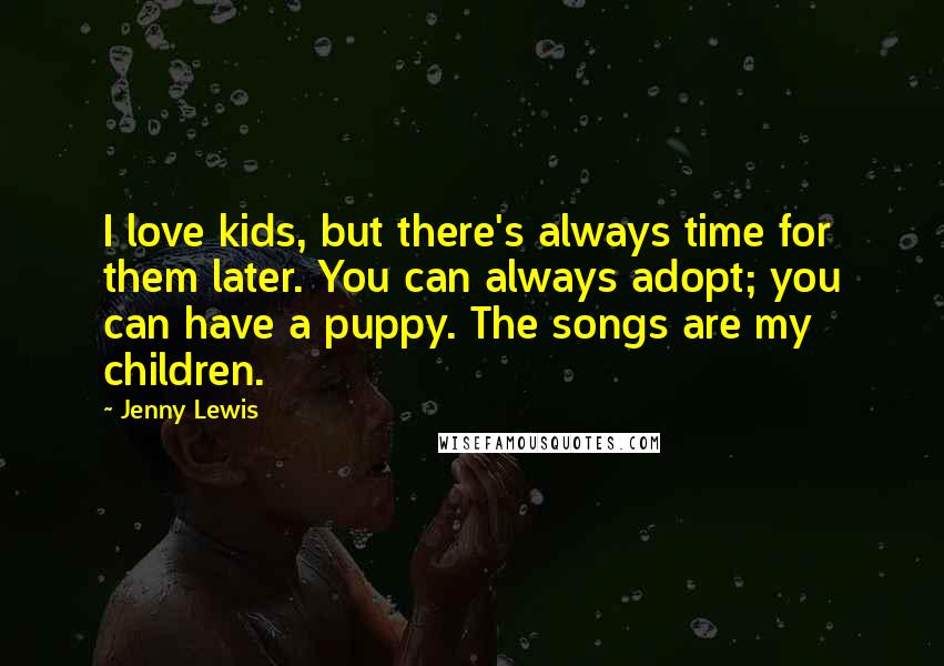 Jenny Lewis Quotes: I love kids, but there's always time for them later. You can always adopt; you can have a puppy. The songs are my children.