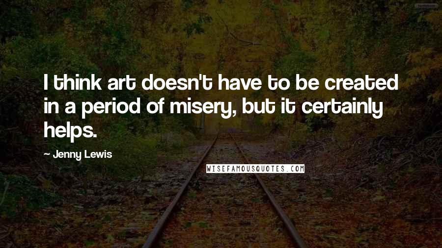 Jenny Lewis Quotes: I think art doesn't have to be created in a period of misery, but it certainly helps.
